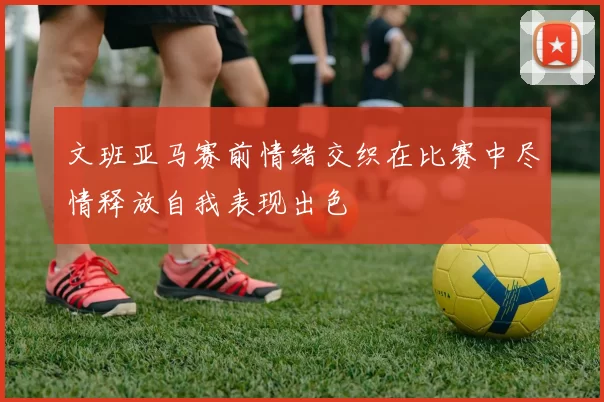 文班亚马赛前情绪交织在比赛中尽情释放自我表现出色